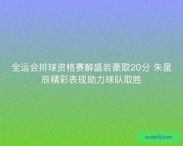 全运会排球资格赛解盛岩豪取20分 朱星辰精彩表现助力球队取胜