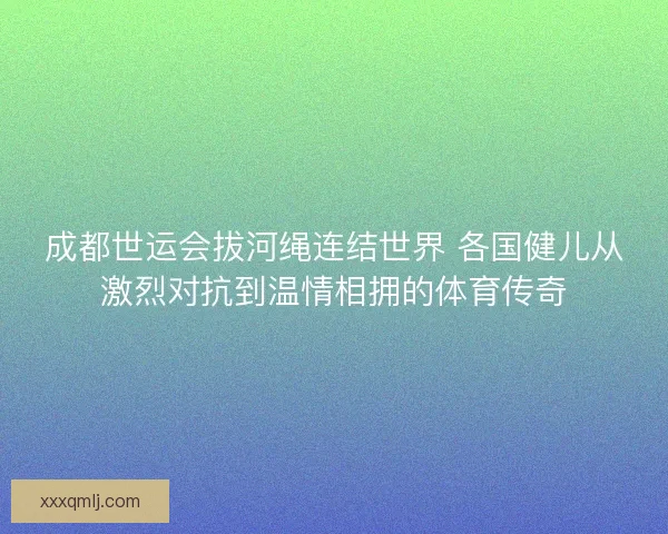 成都世运会拔河绳连结世界 各国健儿从激烈对抗到温情相拥的体育传奇