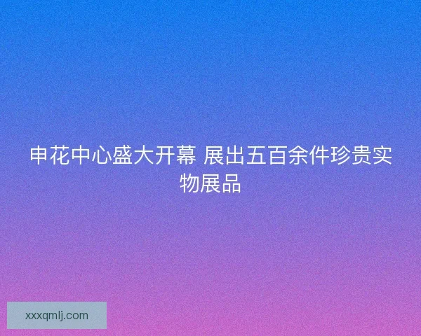 申花中心盛大开幕 展出五百余件珍贵实物展品