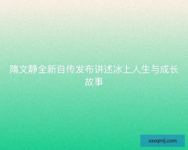隋文静全新自传发布讲述冰上人生与成长故事